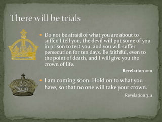 I am coming soon. Hold on to what you have, so that no one will take your crown.Revelation 3:11 There will be trialsDo not be afraid of what you are about to suffer. I tell you, the devil will put some of you in prison to test you, and you will suffer persecution for ten days. Be faithful, even to the point of death, and I will give you the crown of life. Revelation 2:10