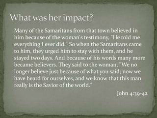 	Many of the Samaritans from that town believed in him because of the woman's testimony, "He told me everything I ever did." So when the Samaritans came to him, they urged him to stay with them, and he stayed two days. And because of his words many more became believers. They said to the woman, "We no longer believe just because of what you said; now we have heard for ourselves, and we know that this man really is the Savior of the world." John 4:39-42What was her impact?