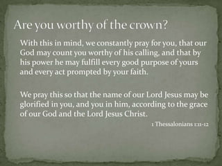 	With this in mind, we constantly pray for you, that our God may count you worthy of his calling, and that by his power he may fulfill every good purpose of yours and every act prompted by your faith. 	We pray this so that the name of our Lord Jesus may be glorified in you, and you in him, according to the grace of our God and the Lord Jesus Christ. 1 Thessalonians 1:11-12Are you worthy of the crown?