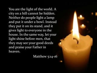 	You are the light of the world. A city on a hill cannot be hidden. Neither do people light a lamp and put it under a bowl. Instead they put it on its stand, and it gives light to everyone in the house. In the same way, let your light shine before men, that they may see your good deeds and praise your Father in heaven.Matthew 5:14-16