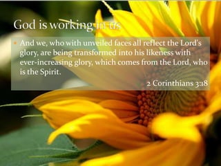 And we, who with unveiled faces all reflect the Lord's glory, are being transformed into his likeness with ever-increasing glory, which comes from the Lord, who is the Spirit. 2 Corinthians 3:18God is working in us