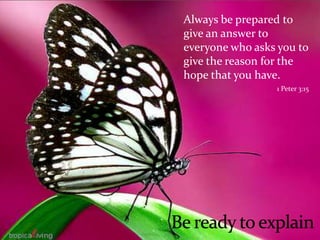 	Always be prepared to give an answer to everyone who asks you to give the reason for the hope that you have.1 Peter 3:15Be ready to explain