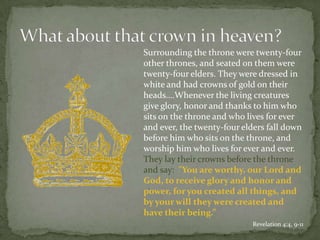 	Surrounding the throne were twenty-four other thrones, and seated on them were twenty-four elders. They were dressed in white and had crowns of gold on their heads….Whenever the living creatures give glory, honor and thanks to him who sits on the throne and who lives for ever and ever, the twenty-four elders fall down before him who sits on the throne, and worship him who lives for ever and ever. They lay their crowns before the throne and say:  "You are worthy, our Lord and God, to receive glory and honor and power, for you created all things, and by your will they were created and have their being.”Revelation 4:4, 9-11What about that crown in heaven?