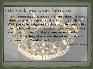 In the end, Jesus wears the crowns	I saw heaven standing open and there before me was a white horse, whose rider is called Faithful and True. With justice he judges and makes war. His eyes are like blazing fire, and on his head are many crowns. He has a name written on him that no one knows but he himself. He is dressed in a robe dipped in blood, and his name is the Word of God. Revelation 19:11-13