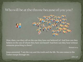 Who will be at the throne because of you you?How, then, can they call on the one they have not believed in? And how can they believe in the one of whom they have not heard? And how can they hear without someone preaching to them?Romans 10:14Jesus answered, "I am the way and the truth and the life. No one comes to the Father except through me.John 14:6