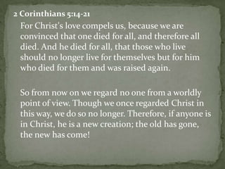 2 Corinthians 5:14-21	For Christ's love compels us, because we are convinced that one died for all, and therefore all died. And he died for all, that those who live should no longer live for themselves but for him who died for them and was raised again. 	So from now on we regard no one from a worldly point of view. Though we once regarded Christ in this way, we do so no longer. Therefore, if anyone is in Christ, he is a new creation; the old has gone, the new has come! 