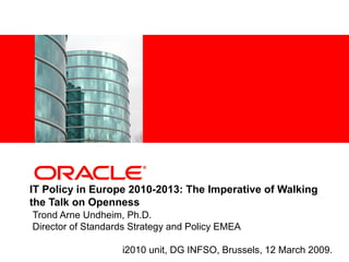 <Insert Picture Here>




IT Policy in Europe 2010-2013: The Imperative of Walking
the Talk on Openness
Trond Arne Undheim, Ph.D.
Director of Standards Strategy and Policy EMEA

                        i2010 unit, DG INFSO, Brussels, 12 March 2009.
 