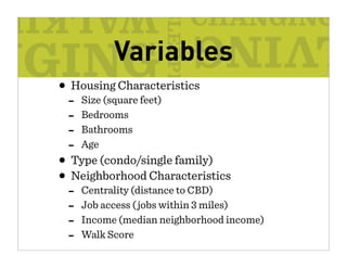 Variables
• Housing Characteristics
 -   Size (square feet)
 -   Bedrooms
 -   Bathrooms
 -   Age
• Type (condo/single family)
• Neighborhood Characteristics
 -   Centrality (distance to CBD)
 -   Job access ( jobs within 3 miles)
 -   Income (median neighborhood income)
 -   Walk Score
 