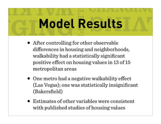 Model Results
• After controlling for other observable
  di erences in housing and neighborhoods,
  walkability had a statistically signiﬁcant
  positive e ect on housing values in 13 of 15
  metropolitan areas

• One metro had a negative walkability e    ect
  (Las Vegas); one was statistically insigniﬁcant
  (Bakersﬁeld)

• Estimates of other variables were consistent
  with published studies of housing values
 