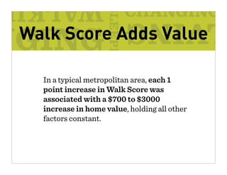 Walk Score Adds Value

  In a typical metropolitan area, each 1
  point increase in Walk Score was
  associated with a $700 to $3000
  increase in home value, holding all other
  factors constant.
 