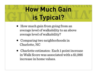 How Much Gain
       is Typical?
• How much gain from going from an
  average level of walkability to an above
  average level of walkability?
• Comparing two neighborhoods in
  Charlotte, NC
• Charlotte estimates: Each 1 point increase
  in Walk Score was associated with a $1,986
  increase in home values.
 
