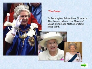 The Queen  In Buckingham Palace lives Elizabeth The Second, who is  the Queen of  Great Britain and Nothen Ireland since 1953. 