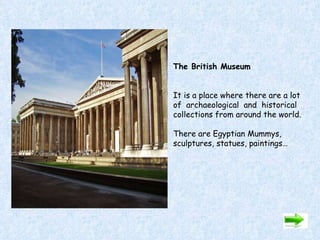 The British Museum   It is a place where there are a lot  of  archaeological  and  historical collections from around the world. There are Egyptian Mummys, sculptures, statues, paintings…             