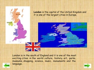 London  is the capital of the United Kingdom and  it is one of the largest cities in Europe. London is in the south of England and it is one of the most exciting cities  in the  world: culture,  history, art,  parks, museums, shopping,  science,  music,  monuments  and  the language. 