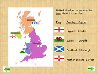 United Kingdom is composed by  four  historic countries:   Flag  Country  Capital   England  London   Wales  Cardiff    Scotland  Edinburgh   Nothen Ireland  Belfast 