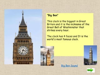 "Big Ben"   This clock is the biggest in Great Britain and it  is the nickname of the Great Bell of Westminster that strikes every hour.  The clock has 4 faces and  It is the world's most famous clock.                Big Ben Sound 