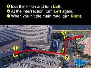 N
Exit the Hilton and turn Left.
At the intersection, turn Left again.
When you hit the main road, turn Right.
1
2
3
1
2
3
 
