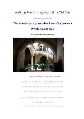 Walking Tour throughout Palma Old City
( Exclusively and only open to small groups )
There’s no better way to explore Palma City than on a
Private walking tour.
Starting point and time under request
Join us on this guided tour offered to guest with cultural
inquietudes. Now you will have an unique chance to get closer to the way of
live of local inhabitants of Palma. Explore in a small group the history and the
legends of the families that have made this city so amazing to visit. Get to
know the history of the city by strolling through the heart of its old quarters in
an entertaining and informative way.
We will look to the past to see the present and admire today the rich heritage
 