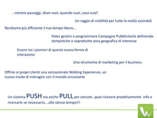 …mentre passeggi, dove vuoi, quando vuoi, cosa vuoi!

                                            Un raggio di visibilità per tutte le realtà aziendali
Rendiamo più efficiente il tuo tempo libero…

                              Poter gestire e programmare Campagne Pubblicitarie definendo
                              tempistiche e soprattutto area geografica di interesse

       Essere tra i pionieri di questa nuova forma di
       interazione
                                           Uno strumento di marketing per il business

Offrire ai propri clienti una sensazionale Walking Experience, un
nuovo modo di interagire con il mondo circostante




 Un sistema  PUSH       ma anche  PULL     per cercare…puoi ricevere proattivamente info e
 ricercarle se necessario….allo stesso tempo!!!
 