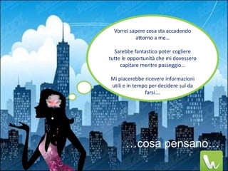 Vorrei sapere cosa sta accadendo
           attorno a me…

  Sarebbe fantastico poter cogliere
tutte le opportunità che mi dovessero
     capitare mentre passeggio…

Mi piacerebbe ricevere informazioni
utili e in tempo per decidere sul da
               farsi….




       …cosa pensano…
 