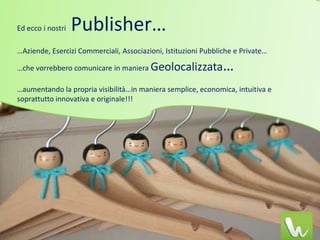 Ed ecco i nostri   Publisher…
…Aziende, Esercizi Commerciali, Associazioni, Istituzioni Pubbliche e Private…

…che vorrebbero comunicare in maniera Geolocalizzata            …
…aumentando la propria visibilità…in maniera semplice, economica, intuitiva e
soprattutto innovativa e originale!!!
 