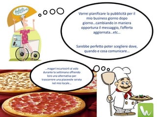 Vorrei pianificare la pubblicità per il
                                  mio business giorno dopo
                               giorno…cambiando in maniera
                              opportuna il messaggio, l’offerta
                                       aggiornata…etc…


                           Sarebbe perfetto poter scegliere dove,
                               quando e cosa comunicare…



   …magari incuriosirli al volo
 durante la settimana offrendo
     loro una alternativa per
trascorrere una piacevole serata
         nel mio locale…
 