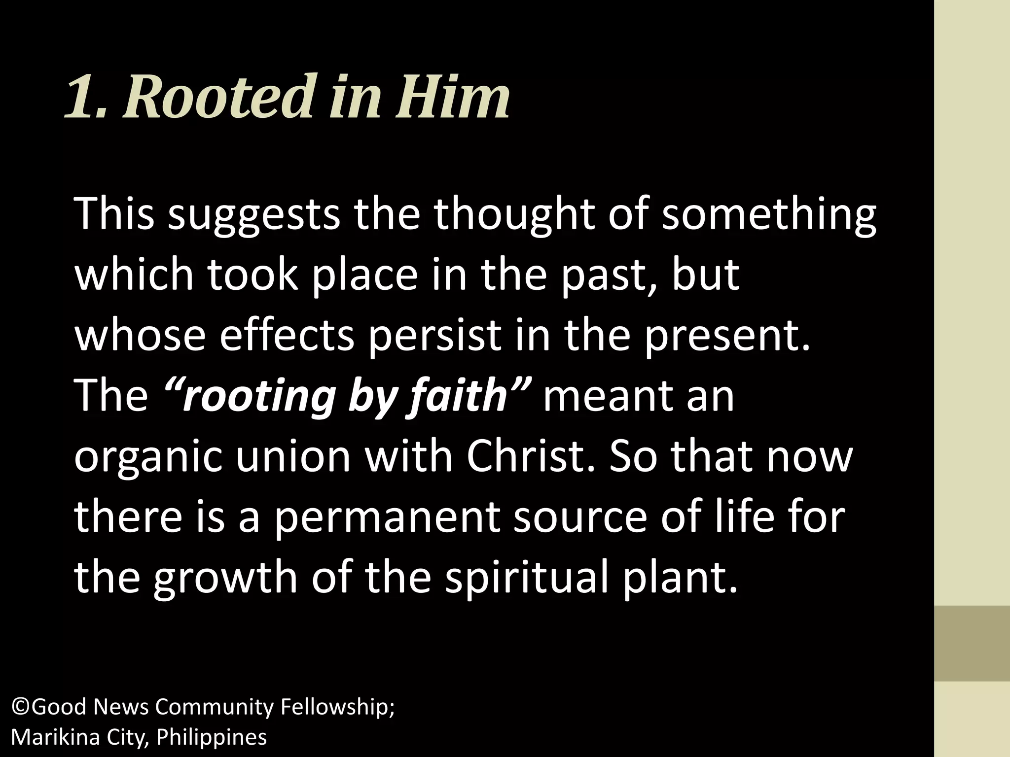 1. Rooted in Him
This suggests the thought of something
which took place in the past, but
whose effects persist in the present.
The “rooting by faith” meant an
organic union with Christ. So that now
there is a permanent source of life for
the growth of the spiritual plant.
©Good News Community Fellowship;
Marikina City, Philippines
 