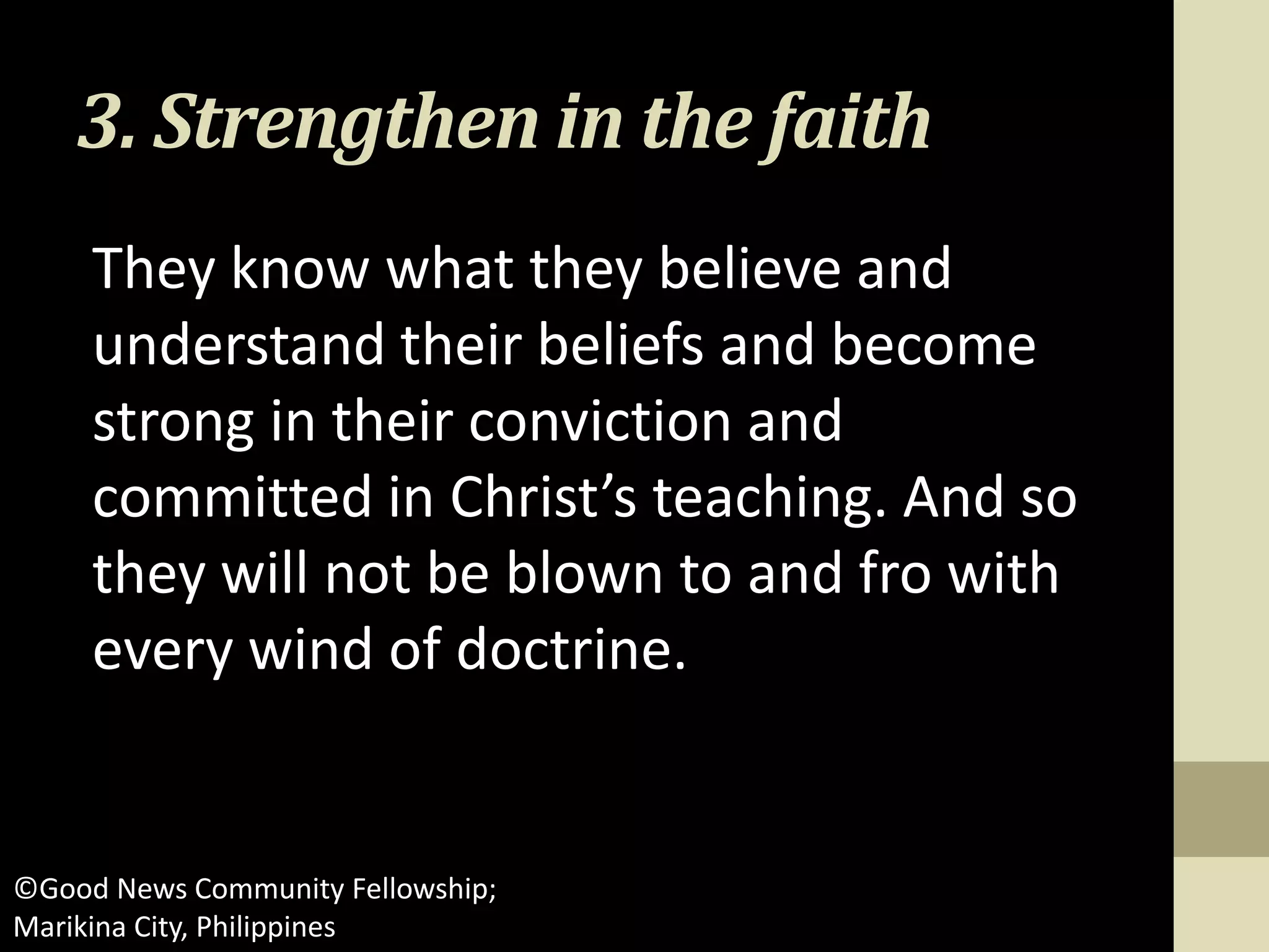 3. Strengthen in the faith
They know what they believe and
understand their beliefs and become
strong in their conviction and
committed in Christ’s teaching. And so
they will not be blown to and fro with
every wind of doctrine.
©Good News Community Fellowship;
Marikina City, Philippines
 
