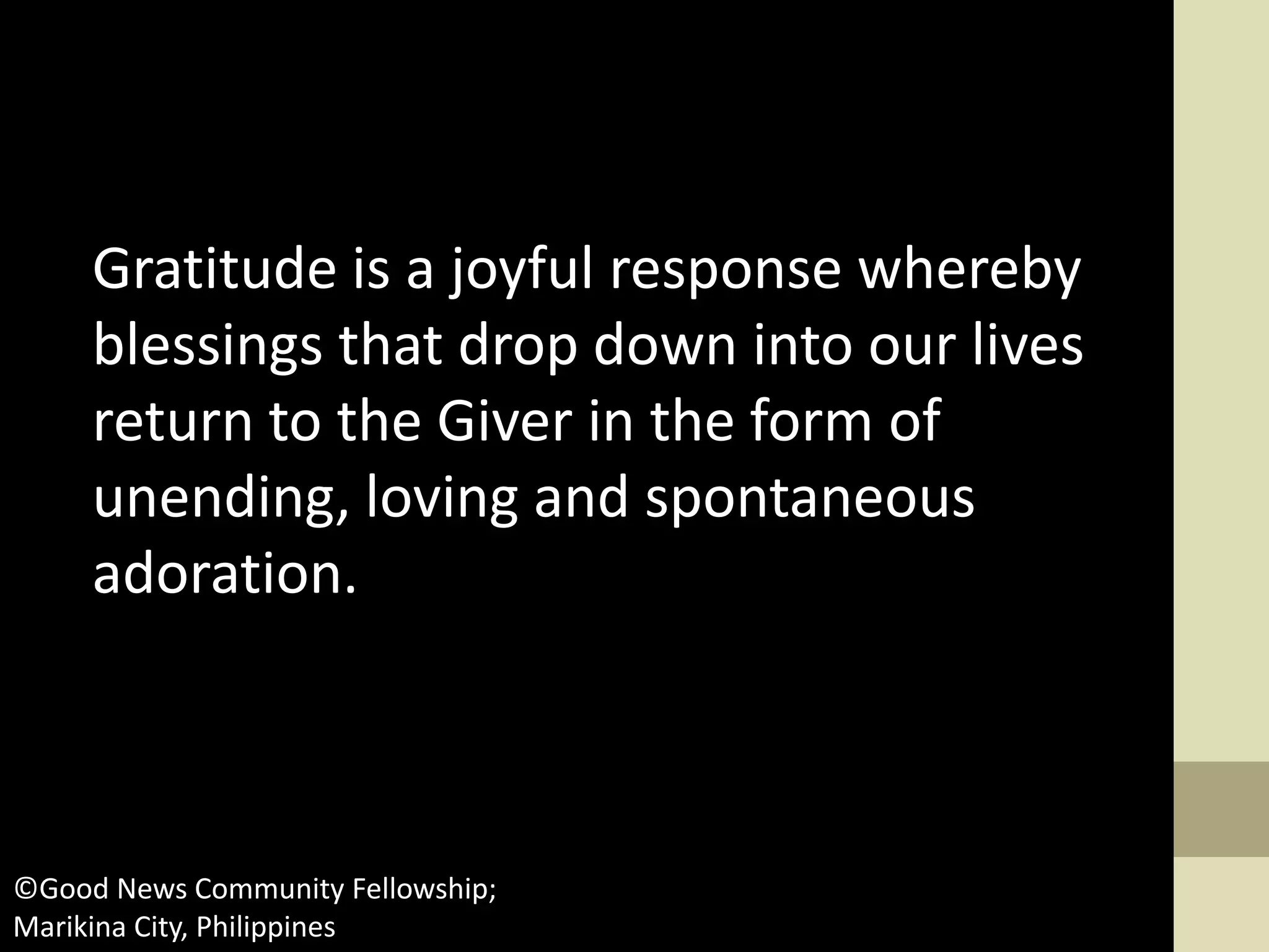 Gratitude is a joyful response whereby
blessings that drop down into our lives
return to the Giver in the form of
unending, loving and spontaneous
adoration.
©Good News Community Fellowship;
Marikina City, Philippines
 