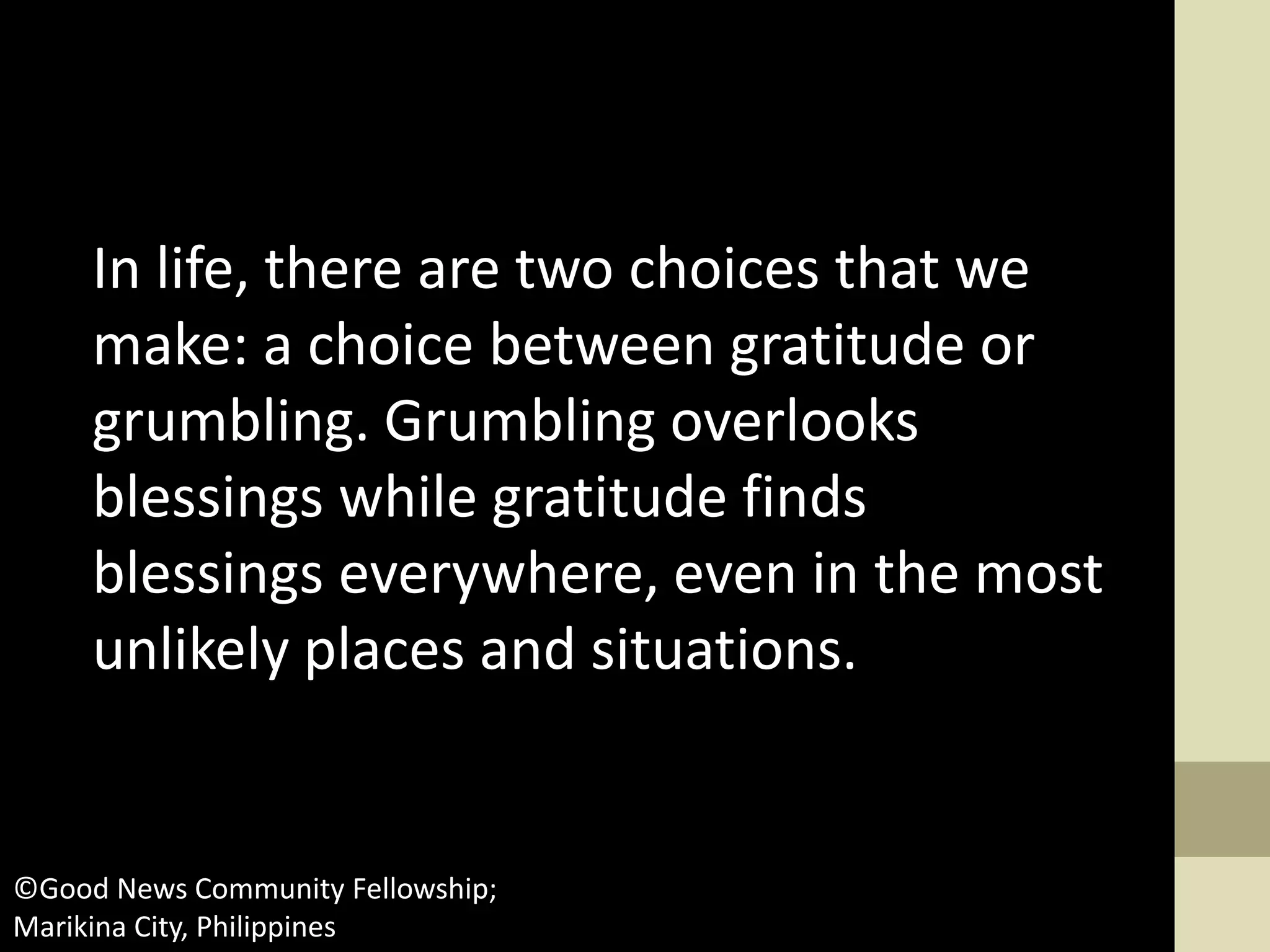 In life, there are two choices that we
make: a choice between gratitude or
grumbling. Grumbling overlooks
blessings while gratitude finds
blessings everywhere, even in the most
unlikely places and situations.
©Good News Community Fellowship;
Marikina City, Philippines
 