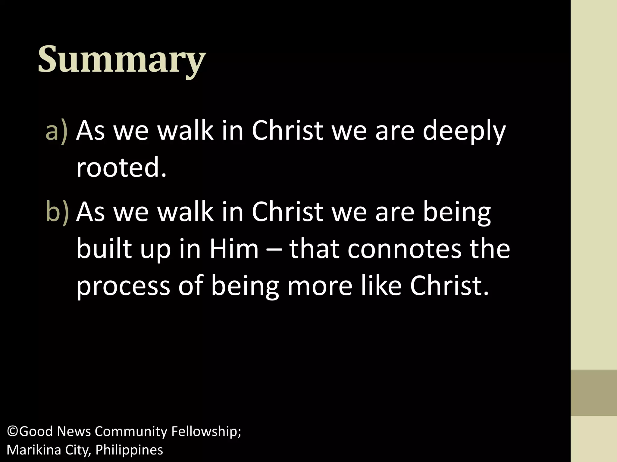 Summary
a) As we walk in Christ we are deeply
rooted.
b) As we walk in Christ we are being
built up in Him – that connotes the
process of being more like Christ.
©Good News Community Fellowship;
Marikina City, Philippines
 