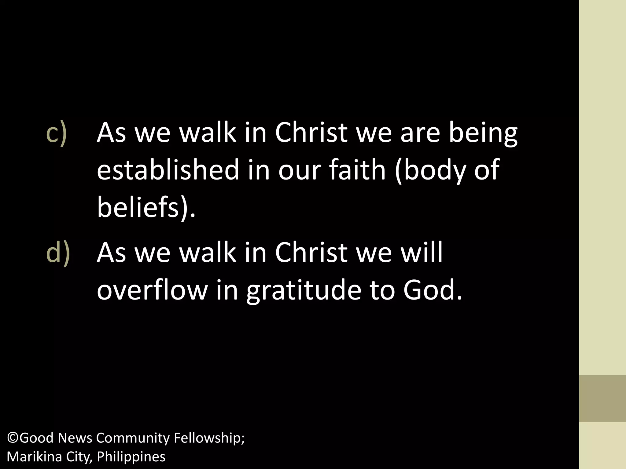 c) As we walk in Christ we are being
established in our faith (body of
beliefs).
d) As we walk in Christ we will
overflow in gratitude to God.
©Good News Community Fellowship;
Marikina City, Philippines
 