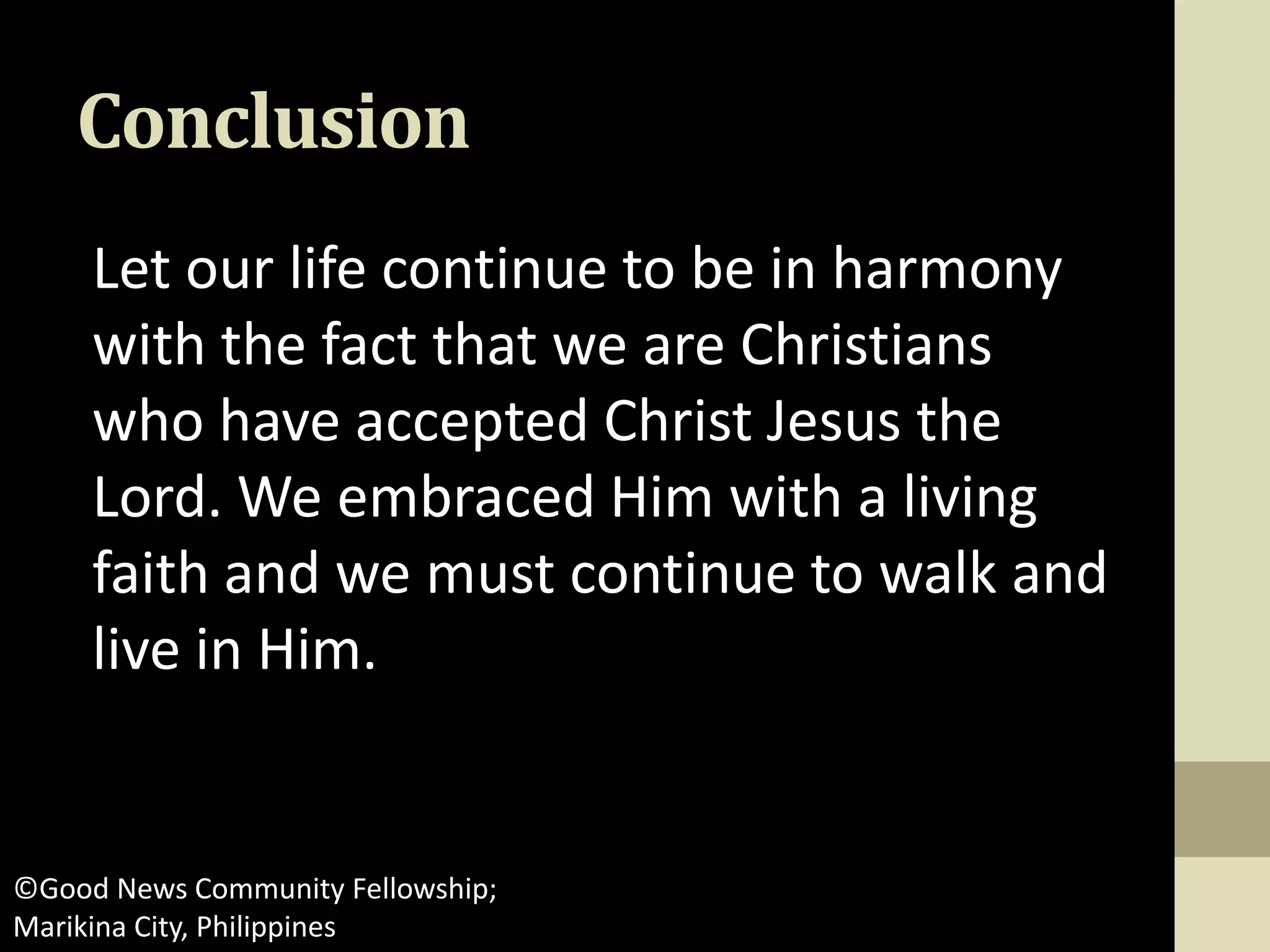 Conclusion
Let our life continue to be in harmony
with the fact that we are Christians
who have accepted Christ Jesus the
Lord. We embraced Him with a living
faith and we must continue to walk and
live in Him.
©Good News Community Fellowship;
Marikina City, Philippines
 