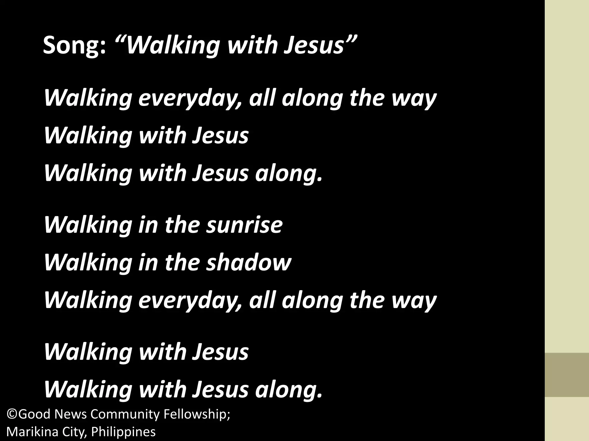 Song: “Walking with Jesus”
Walking everyday, all along the way
Walking with Jesus
Walking with Jesus along.
Walking in the sunrise
Walking in the shadow
Walking everyday, all along the way
Walking with Jesus
Walking with Jesus along.
©Good News Community Fellowship;
Marikina City, Philippines
 