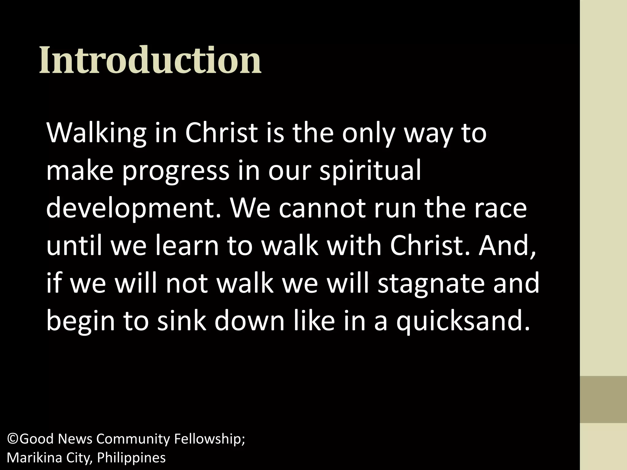 Introduction
Walking in Christ is the only way to
make progress in our spiritual
development. We cannot run the race
until we learn to walk with Christ. And,
if we will not walk we will stagnate and
begin to sink down like in a quicksand.
©Good News Community Fellowship;
Marikina City, Philippines
 