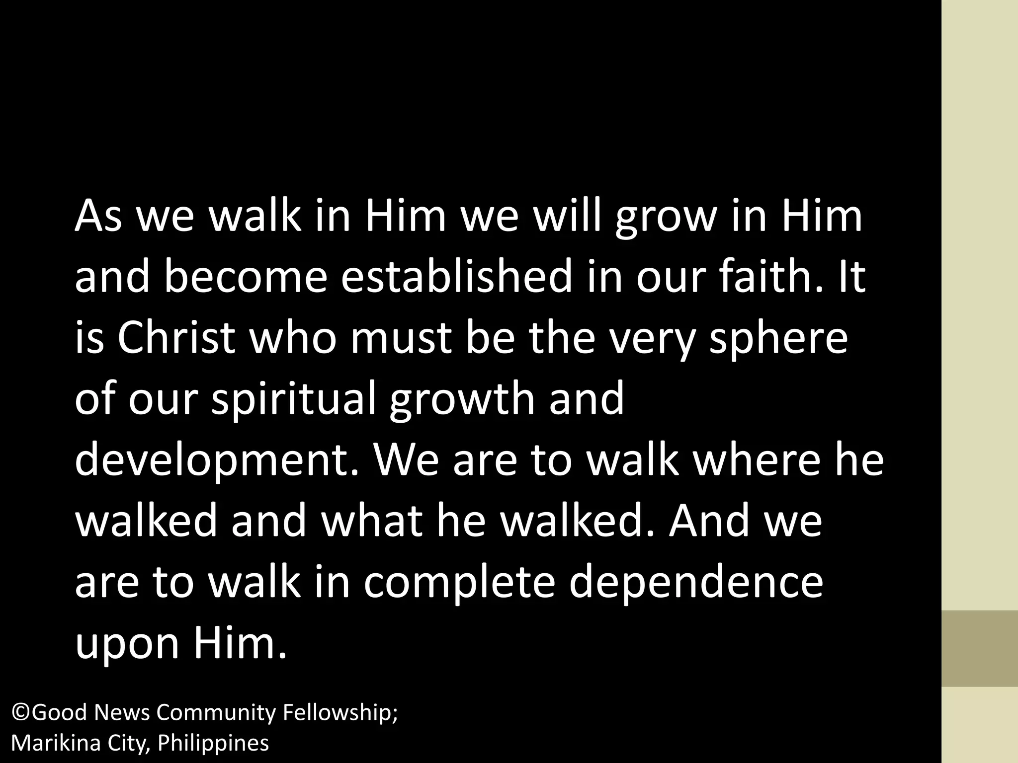 As we walk in Him we will grow in Him
and become established in our faith. It
is Christ who must be the very sphere
of our spiritual growth and
development. We are to walk where he
walked and what he walked. And we
are to walk in complete dependence
upon Him.
©Good News Community Fellowship;
Marikina City, Philippines
 