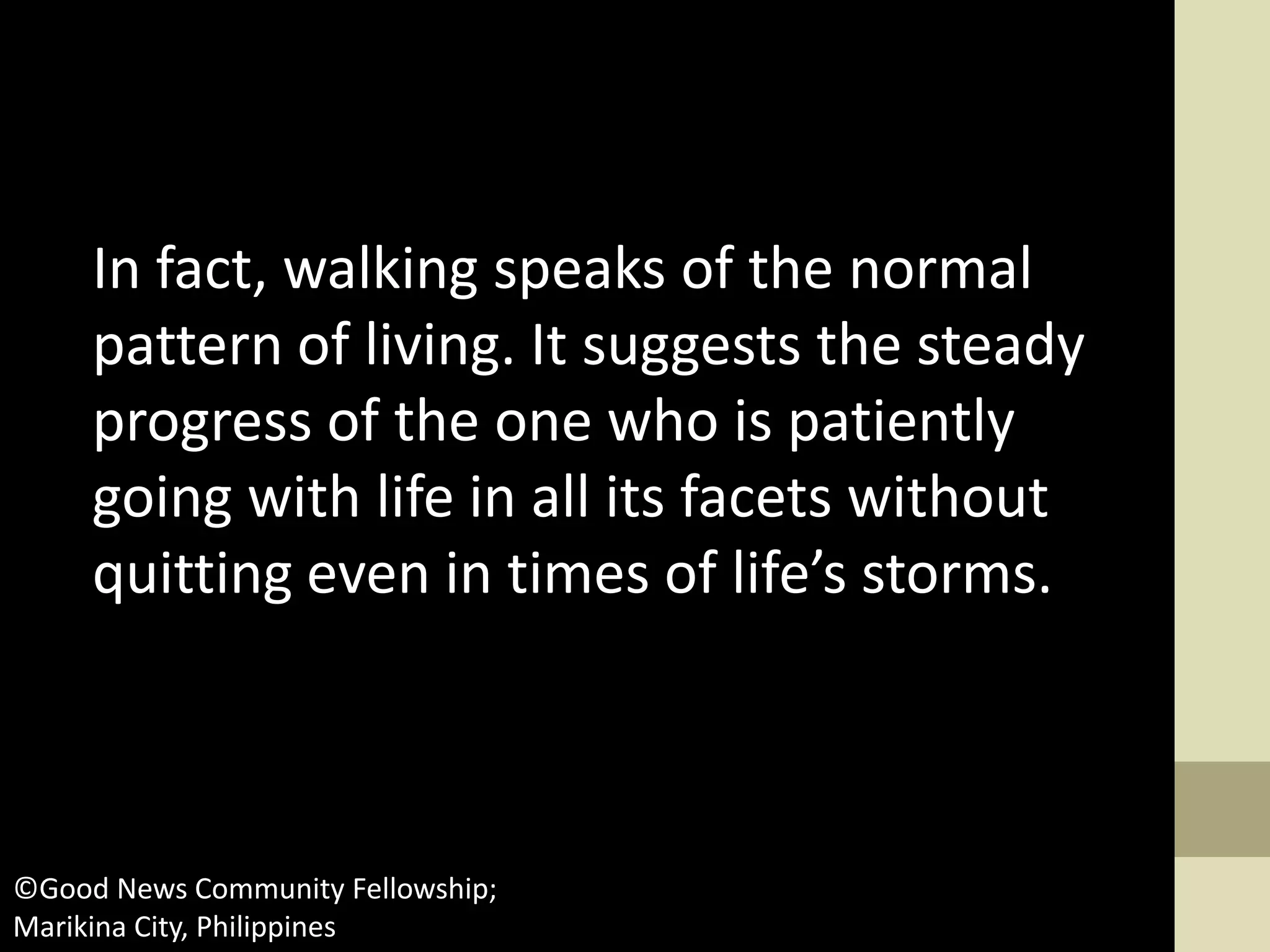 In fact, walking speaks of the normal
pattern of living. It suggests the steady
progress of the one who is patiently
going with life in all its facets without
quitting even in times of life’s storms.
©Good News Community Fellowship;
Marikina City, Philippines
 