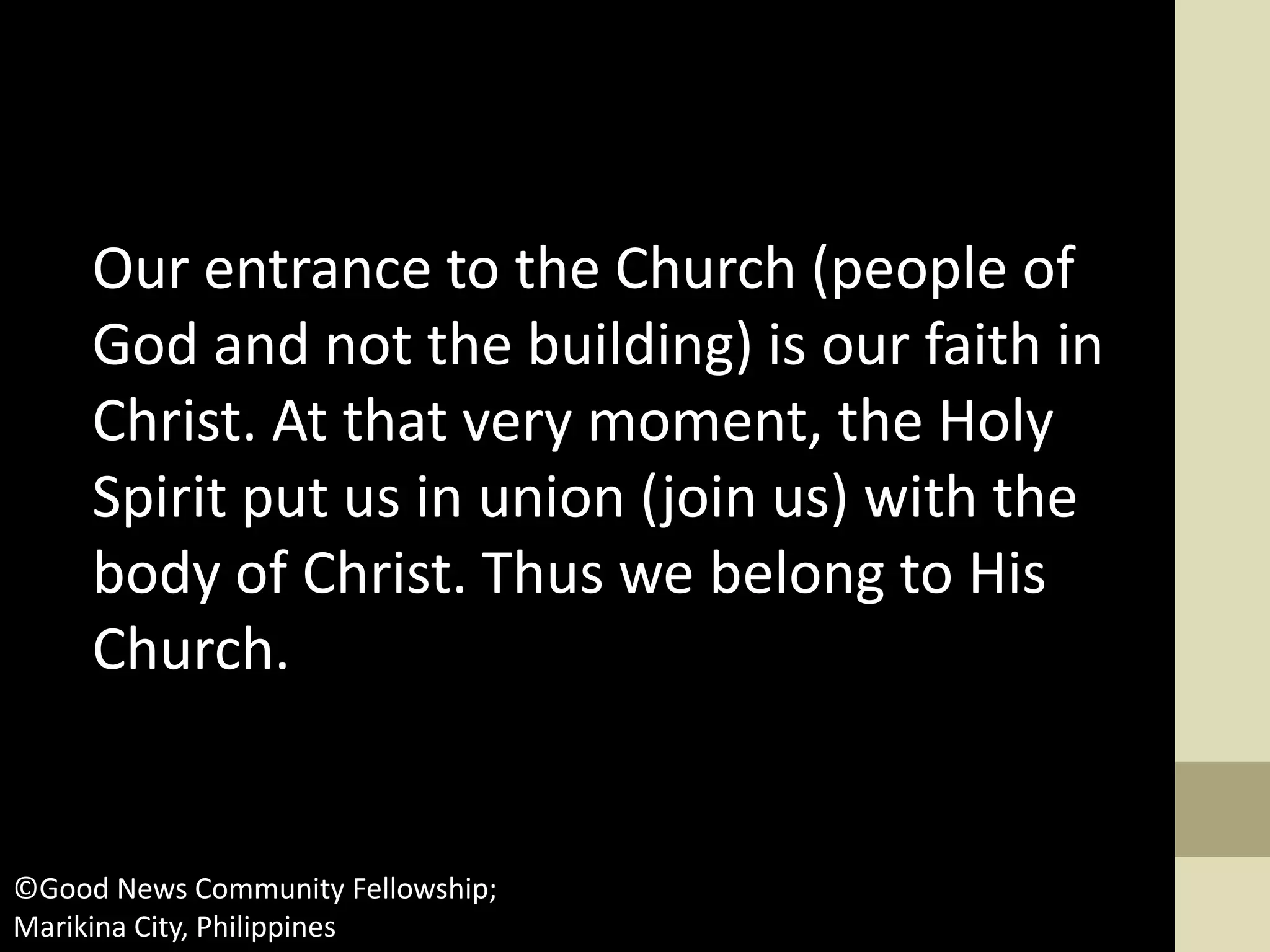 Our entrance to the Church (people of
God and not the building) is our faith in
Christ. At that very moment, the Holy
Spirit put us in union (join us) with the
body of Christ. Thus we belong to His
Church.
©Good News Community Fellowship;
Marikina City, Philippines
 