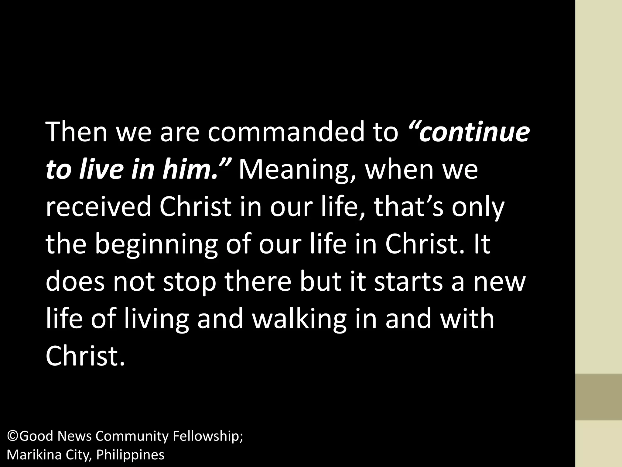 Then we are commanded to “continue
to live in him.” Meaning, when we
received Christ in our life, that’s only
the beginning of our life in Christ. It
does not stop there but it starts a new
life of living and walking in and with
Christ.
©Good News Community Fellowship;
Marikina City, Philippines
 