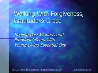 HOLLY HOUSE Center for Integrated HealthCare Dr. Patricia Lawler 
Walking With Forgiveness, Gratitude & Grace Healing Past Wounds and Emotional Scars With Young Living Essential Oils 
 