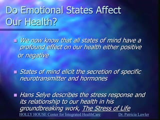 HOLLY HOUSE Center for Integrated HealthCare Dr. Patricia Lawler 
Do Emotional States Affect Our Health? 
We now know that all states of mind have a profound effect on our health either positive 
or negative 
States of mind elicit the secretion of specific neurotransmitter and hormones 
Hans Selye describes the stress response and its relationship to our health in his groundbreaking work, The Stress of Life 
 