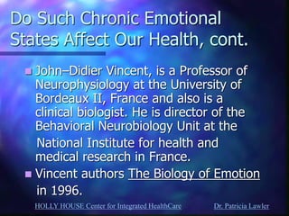 HOLLY HOUSE Center for Integrated HealthCare Dr. Patricia Lawler 
Do Such Chronic Emotional States Affect Our Health, cont. 
John–Didier Vincent, is a Professor of Neurophysiology at the University of Bordeaux II, France and also is a clinical biologist. He is director of the Behavioral Neurobiology Unit at the 
National Institute for health and medical research in France. 
Vincent authors The Biology of Emotion 
in 1996. 
 