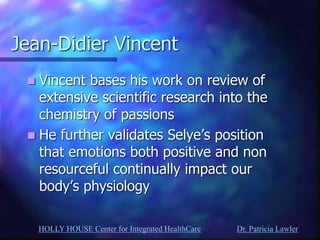 HOLLY HOUSE Center for Integrated HealthCare Dr. Patricia Lawler 
Jean-Didier Vincent 
Vincent bases his work on review of extensive scientific research into the chemistry of passions 
He further validates Selye’s position that emotions both positive and non resourceful continually impact our body’s physiology  