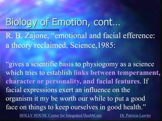 HOLLY HOUSE Center for Integrated HealthCare Dr. Patricia Lawler 
Biology of Emotion, cont… 
R. B. Zajone, “emotional and facial efference: 
a theory reclaimed, Science,1985: 
“gives a scientific basis to physiogomy as a science 
which tries to establish links between temperament, 
character or personality, and facial features. If 
facial expressions exert an influence on the 
organism it my be worth our while to put a good 
face on things to keep ourselves in good health.”  