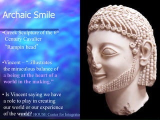 HOLLY HOUSE Center for Integrated HealthCare Dr. Patricia Lawler 
•Greek Sculpture of the 6th Century Cavalier ‘Rampin head’ 
•Vincent – “..illustrates the miraculous balance of a being at the heart of a world in the making.” 
• Is Vincent saying we have a role to play in creating our world or our experience of the world? 
Archaic Smile 
 