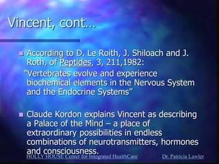 HOLLY HOUSE Center for Integrated HealthCare Dr. Patricia Lawler 
Vincent, cont… 
According to D. Le Roith, J. Shiloach and J. Roth, of Peptides, 3, 211,1982: 
“Vertebrates evolve and experience biochemical elements in the Nervous System and the Endocrine Systems” 
Claude Kordon explains Vincent as describing a Palace of the Mind – a place of extraordinary possibilities in endless combinations of neurotransmitters, hormones and consciousness.  