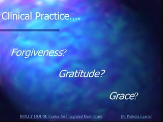 HOLLY HOUSE Center for Integrated HealthCare Dr. Patricia Lawler 
Clinical Practice…. 
Forgiveness? 
Gratitude? 
Grace?  