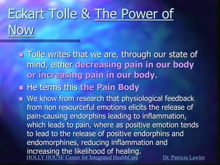 HOLLY HOUSE Center for Integrated HealthCare Dr. Patricia Lawler 
Eckart Tolle & The Power of Now 
Tolle writes that we are, through our state of mind, either decreasing pain in our body or increasing pain in our body. 
He terms this the Pain Body 
We know from research that physiological feedback from non resourceful emotions elicits the release of pain-causing endorphins leading to inflammation, which leads to pain, where as positive emotion tends to lead to the release of positive endorphins and endomorphines, reducing inflammation and increasing the likelihood of healing.  
