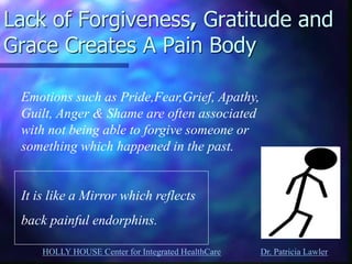 HOLLY HOUSE Center for Integrated HealthCare Dr. Patricia Lawler 
Lack of Forgiveness, Gratitude and Grace Creates A Pain Body 
Emotions such as Pride,Fear,Grief, Apathy, Guilt, Anger & Shame are often associated with not being able to forgive someone or something which happened in the past. It is like a Mirror which reflects back painful endorphins.  