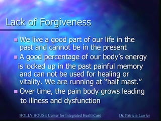 HOLLY HOUSE Center for Integrated HealthCare Dr. Patricia Lawler 
Lack of Forgiveness 
We live a good part of our life in the past and cannot be in the present 
A good percentage of our body’s energy 
is locked up in the past painful memory and can not be used for healing or vitality. We are running at “half mast.” 
Over time, the pain body grows leading 
to illness and dysfunction 
 